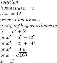 solution \\ hypotenuse = x \\ base = 12 \\ perpendicular = 5 \\ using \: pythagoras \: theorem \\  {h}^{2}  =  {p}^{2}  +  {b}^{2}  \\ or \:  {x}^{2}  =  {5}^{2}  +  {12}^{2}  \\ or \:  {x}^{2}  = 25  + 144 \\ or \:  {x}^{2}  = 169 \\ or \: x =  \sqrt{169}  \\ x = 13 \\