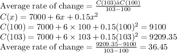 \text{Average rate of change} = \frac{C(103) – C(100) }{103 - 100} \\C(x) = 7000 + 6x + 0.15x^{2} \\C(100) = 7000 + 6 \times 100 + 0.15 (100)^{2} = 9100 \\C(103) = 7000 + 6 \times 103 + 0.15 (103)^{2} = 9209.35 \\\text{Average rate of change} = \frac{9209.35 - 9100}{103 - 100} = 36.45