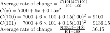 \text{Average rate of change} = \frac{C(101) – C(100) }{101 - 100} \\C(x) = 7000 + 6x + 0.15x^{2} \\C(100) = 7000 + 6 \times 100 + 0.15 (100)^{2} = 9100 \\C(101) = 7000 + 6 \times 101 + 0.15 (101)^{2} = 9136.15 \\\text{Average rate of change} = \frac{9136.15 - 9100}{101 - 100} = 36.15