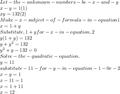 Let -the-unkonown- numbers-be-x-and-y \\x-y = 1       (1)\\xy = 132    (2)\\Make-x-subject-of-formula-in-equation1 \\x = 1+y\\Substitute , 1+y  for- x -in -equation ,2\\y(1+y) = 132\\y + y^{2} =132\\y^{2} +y-132=0\\Solve- the-quadratic-equation.\\y = 11\\substitute- 11 -for- y- in- equation -1- 0r- 2\\x -y = 1\\x-11 = 1\\x = 1+11\\x = 12