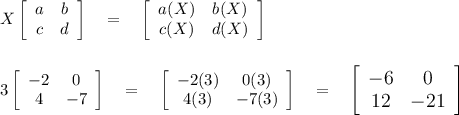 X\left[\begin{array}{cc}a&b\\c&d\end{array}\right] \quad = \quad \left[\begin{array}{ccc}a(X)&b(X)\\c(X)&d(X)\end{array}\right] \\\\\\3\left[\begin{array}{cc}-2&0\\4&-7\end{array}\right] \quad =\quad \left[\begin{array}{cc}-2(3)&0(3)\\4(3)&-7(3)\end{array}\right]\quad = \quad \large\left[\begin{array}{cc}-6&0\\12&-21\end{array}\right]