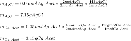 m_{AgCl}=0.05mol Ag\ Acet*\frac{2molAgCl}{2mol Ag\ Acet} *\frac{143gAgCl}{1molAgCl} \\\\m_{AgCl}=7.15gAgCl\\\\m_{Ca\ Acet}=0.05mol Ag\ Acet*\frac{1molmol Ca\ Acet}{2molmol Ag\ Acet} *\frac{126gmol Ca\ Acet}{1mol Ca\ Acet} \\\\m_{Ca\ Acet}=3.15gCa\ Acet
