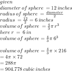 given \\ diameter \: of \: sphere \:  = 12 \: inches \\ radius \: of \: sphere \:  =  \frac{diameter}{2}  \\ radius \:  =  \frac{12}{2}  = 6 \: inches \\ volume \: of \: sphere \:  =  \frac{4}{3} \pi \:  {r}^{3}  \\ here \: r \:  =  \: 6 \: in \\ volume \: of \: sphere = \frac{4}{3} \pi  \:  {6}^{3}  \\ \\ volume \: of \: sphere = \frac{4}{3} \pi  \times 216 \\  \:  \:  = 4\pi \times 72 \\  \:  \:  = 288\pi \\  \:  \:  = 904.778 \: cubic \: inches