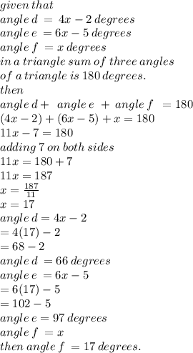 given \: that \\ angle \: d \:  =  \: 4x - 2 \: degrees \\ angle \: e \:  = 6x - 5 \: degrees \\ angle \: f \:  = x \: degrees \\ in \: a \: triangle \: sum \: of \: three \: angles \:  \\ of \: a \: triangle \: is \: 180 \: degrees. \\ then \:  \\ angle \: d +  \:  \: angle \: e \ +   \: angle \: f \:  \:  = 180 \\ (4x - 2) + (6x - 5) + x = 180 \\ 11x - 7 = 180 \\ adding \: 7 \: on \: both \: sides \\ 11x = 180 + 7 \\ 11x = 187 \\ x =  \frac{187}{11}  \\ x = 17 \\ angle \: d = 4x - 2 \\  \:  \:  = 4(17) - 2 \\  \:  \:  = 68 - 2 \:   \\ \:  \:  angle \: d \: = 66 \: degrees \\ angle \: e \:  = 6x - 5 \\  \:  \:  = 6(17) - 5 \\  \:  \:  = 102 - 5 \\  \:  \:  angle \: e=97 \: degrees \\ angl e \: f \:  = x \\ then \: angle \: f \:  = 17 \: degrees.