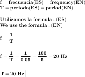 \displaystyle\bf\\f=frecuencia(ES)=frequency (EN)\\T=periodo(ES)=period (EN)\\\\Utilizamos~la~formula:(ES)\\We~use~the~formula:(EN)\\\\f=\frac{1}{T}\\\\\\f=\frac{1}{T}=\frac{1}{0.05}=\frac{100}{5}=20~Hz\\\\\\\boxed{\bf f=20~Hz}