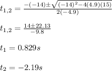 t_{1,2}=\frac{-(-14)\pm\sqrt{(-14)^2-4(4.9)(15)}}{2(-4.9)}\\\\t_{1,2}=\frac{14\pm22.13}{-9.8}\\\\t_1=0.829s\\\\t_2=-2.19s