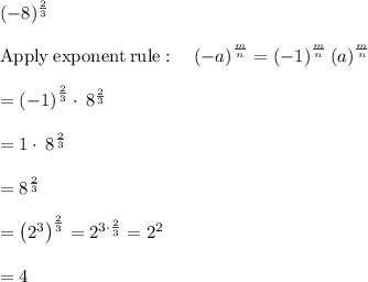 (-8)^{\frac{2}{3}}\\\\\mathrm{Apply\:exponent\:rule}:\quad \left(-a\right)^{\frac{m}{n}}=\left(-1\right)^{\frac{m}{n}}\left(a\right)^{\frac{m}{n}}\\\\=\left(-1\right)^{\frac{2}{3}}\cdot \:8^{\frac{2}{3}}\\\\=1\cdot \:8^{\frac{2}{3}}\\\\=8^{\frac{2}{3}}\\\\=\left(2^3\right)^{\frac{2}{3}}=2^{3\cdot \frac{2}{3}}=2^2\\\\=4