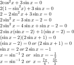 2 { \cos}^{2} x + 3 \sin x = 0 \\ 2 {(1 -  \sin}^{2} x) + 3 \sin x = 0 \\ 2 - 2 \sin^{2} x+ 3 \sin x = 0 \\  2 \sin^{2} x -  3 \sin x - 2 = 0  \\ 2 \sin^{2} x -  4\sin x +  \sin x- 2 = 0  \\ 2\sin x(\sin x - 2) + 1(\sin x - 2) = 0 \\ (\sin x - 2)(2\sin x + 1) = 0 \\ (\sin x - 2) = 0 \: or \: (2\sin x + 1) = 0  \\ \sin x = 2 \: or \: 2\sin x =  - 1 \\ x =  {\sin^{ - 1}  2}  \: \: or \:   \: \sin x =   - \frac{1}{2} \\ x =  {\sin^{ - 1}  2}  \: \: or \:   \:  x =    \frac{7\pi}{6},  \:  \:  \frac{5\pi}{3}
