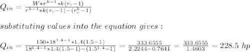 Q_{in}=\frac{W*r^{k-1}*k(r_c-1)}{r^{k-1}*k(r_c-1)-(r_c^k-1)} \\\\substituting\ values\ into\ the \ equation\ gives:\\\\Q_{in}=\frac{150*18^{1.4-1}*1.4(1.5-1)}{18^{1.4-1}*1.4(1.5-1)-(1.5^{1.4}-1)}=\frac{333.6555}{2.2244-0.7641} =\frac{333.6555}{1.4603} =228.5\ hp