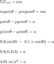 \Sigma F_{net} = ma\\\\mgsin\theta  - \mu mg cos\theta = ma\\\\gsin\theta  - \mu g cos\theta = a\\\\g(sin\theta - \mu cos \theta ) = a\\\\9.8(sin30 \ - \ 0.1\times cos 30) = a\\\\9.8(0.413) = a\\\\4.05 \ m/s^2 = a