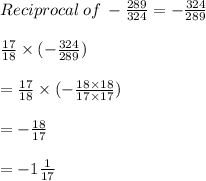 Reciprocal \: of \:  -  \frac{289}{324}  =  -  \frac{324}{289}  \\  \\  \frac{17}{18}   \times (-  \frac{324}{289} ) \\  \\  = \frac{17}{18}   \times (-  \frac{18 \times 18}{17 \times 17} ) \\  \\  =  - \frac{18}{17} \\  \\  =  - 1 \frac{1}{17}  \\