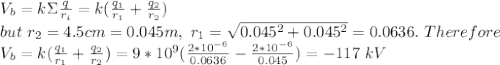 V_b=k\Sigma \frac{q}{r_i} = k(\frac{q_1}{r_1}+\frac{q_2}{r_2}  )\\ but\ r_2=4.5 cm=0.045m,\ r_1=\sqrt{0.045^2+0.045^2}= 0.0636.\ Therefore\\V_b= k(\frac{q_1}{r_1}+\frac{q_2}{r_2}  )= 9*10^{9}(\frac{2*10^{-6}}{0.0636}-\frac{2*10^{-6}}{0.045}  )=-117\ kV