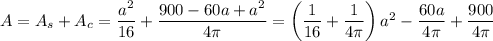 A=A_s+A_c=\dfrac{a^2}{16}+\dfrac{900-60a+a^2}{4\pi}=\left(\dfrac{1}{16}+\dfrac{1}{4\pi}\right)a^2-\dfrac{60a}{4\pi}+\dfrac{900}{4\pi}