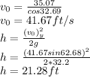 v_0 = \frac{35.07}{ cos32.69} \\v_0 = 41.67 ft/s\\h = \frac{(v_0)_y^2}{2g} \\h = \frac{(41.67sin62.68)^2}{2*32.2}\\h = 21.28 ft\\