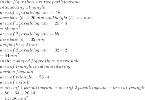 in \: the \: figur \: there \: are \: two \: parllelograms \\ intersecting \: a \: triangle \\ area \:  of \: 1 \: parallelogram \:  =  \: bh \:  \\ here  \: base\: (b) = 20 \:mm \:   \: an d \: height \: (h) = 4 \: mm \\ area \:  of \: 1 \: parallelogram \:  = 20 \times 4 \\   \:  \: = 80  \: {mm}^{2}  \\ area \:  of \: 2 \: parallelogram \:   = bh \\ here \: base \: (b) = 32 \: mm \\ height \: (h) = 2 \: mm \\ area \:  of \: 2 \: parallelogram \:  = 32 \times 2 \\  \:  \:  = 64 {mm}^{2}  \\ in \: the \: v \: shaped \: figure \: there \: s \: a \: triangle \\ area \: of \: triangle \: is \: calculated \: using \:  \\ heron \: s \: formula \\ area \: of \: triangle \:  = 26.14 \\ area \: of \: v \: block \\  = area \:  of \: 1 \: parallelogram \:  + area \:  of \: 2 \: parallelogram \:  - area \: of \: triangle \\  = 80 + 64 - 26.14 \\  \:  \:  = 117.86 \:  {mm}^{2}