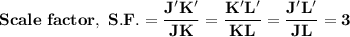\mathbf{Scale \ factor, \ S.F. = \dfrac{J'K'}{JK}  = \dfrac{K'L'}{KL}  = \dfrac{J'L'}{JL}  = 3}