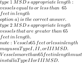 type \: 1 \: MSD \: s \: appropriate \: length  :  \\ vessels \: equal \: to \: or \: less \: than \:   \: 65 \:  \\ feet \: in \: length \\ option \: a) \: is \: the \: correct \: answer. \\ type \: 2 \: MSD \: s \: appropriate \: length   \\ vessels \: that \: are \: greater \: than \: 65 \:  \\ feet \: in \: length. \\ note  : Vessels 65 \: feet \:  or  less in length  \\ may use a Type I, II, or III MSD.  \\ Vessels more than 65 feet in length must \\  install a Type II or III MSD.