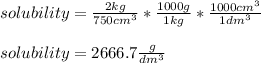 solubility=\frac{2kg}{750cm^3}*\frac{1000g}{1kg} *\frac{1000cm^3}{1dm^3}\\  \\solubility=2666.7\frac{g}{dm^3}