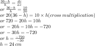 \frac{36 - h}{h}  =  \frac{dc}{ae}  \\ or \:  \frac{36 - h}{h}  =  \frac{10}{20}  \\ or \: 20(36 - h) = 10 \times h(cross \: multiplication) \\ or \: 720 - 20h = 10h \\ or \:  - 20h - 10h =  - 720 \\ or \:  - 30h =  - 720 \\ or \: h =  \frac{ - 720}{ - 30}  \\ h = 24 \: cm