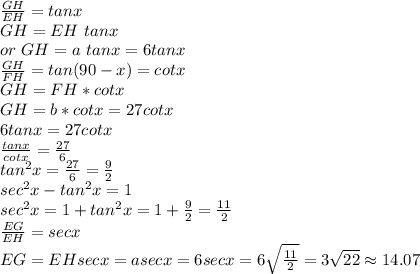 \frac{GH}{EH}=tan x\\GH=EH~ tan x\\or~ GH=a ~tan x=6 tan x\\\frac{GH}{FH}=tan (90-x)=cot x\\GH=FH*cot x\\GH=b*cot x=27 cot x\\6 tan x=27 cotx\\\frac{tan x}{cot x}=\frac{27}{6}\\tan ^2 x=\frac{27}{6}=\frac{9}{2}\\sec^2x-tan^2x=1\\sec^2 x=1+tan ^2x=1+\frac{9}{2}=\frac{11}{2}\\\frac{EG}{EH}=sec x\\ EG=EH sec x=a sec x= 6 sec x=6\sqrt{\frac{11}{2} } =3\sqrt{22} \approx 14.07