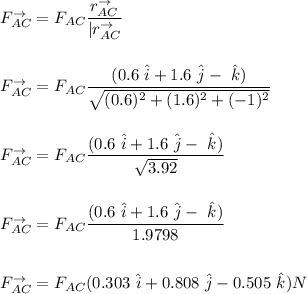 F_{AC}^{\to} = F_{AC} \dfrac{ r _{AC}^{\to} }{|r_{AC}^{\to}} \\ \\ \\ F_{AC}^{\to} =  F_{AC}  \dfrac{(0.6  \ \hat i + 1.6 \ \hat  j -  \ \hat k )  }{\sqrt{ (0.6)^2 + (1.6)^2 + (-1 )^2 }} \\ \\   \\ F_{AC}^{\to} =  F_{AC}  \dfrac{(0.6  \ \hat i + 1.6 \ \hat  j - \ \hat k ) }{ \sqrt{3.92}} \\ \\ \\ F_{AC}^{\to} =  F_{AC}  \dfrac{(0.6  \ \hat i + 1.6 \ \hat  j - \ \hat k ) }{1.9798}  \\ \\ \\  F_{AC}^{\to} =  F_{AC} (0.303 \ \hat i+ 0.808 \ \hat  j - 0.505 \ \hat  k ) N\\