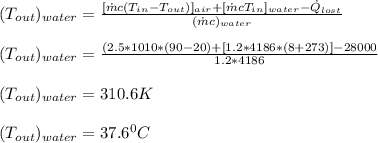 (T_{out})_{water} =\frac{ [\dot{m}c(T_{in} - T_{out})]_{air} + [\dot{m} c T_{in}]_{water} - \dot{Q}_{lost}}{(\dot{m}c)_{water}} \\\\(T_{out})_{water} = \frac{(2.5*1010*(90-20) + [1.2*4186*(8+273)] - 28000}{1.2*4186} \\\\(T_{out})_{water} = 310.6 K\\\\(T_{out})_{water} = 37.6^0 C