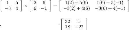\left[\begin{array}{cc}1&5\\-3&4\end{array}\right] \times \left[\begin{array}{cc}2&6\\6&-1\end{array}\right]=\left[\begin{array}{cc}1(2)+5(6)&1(6)+5(-1)\\-3(2)+4(6)&-3(6)+4(-1)\end{array}\right]\\\\\\.\qquad \qquad \qquad \qquad \qquad \quad =\left[\begin{array}{cc}32&1\\18&-22\end{array}\right]