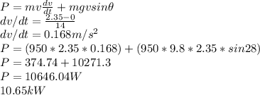 P = mv\frac{dv}{dt} + mgvsin \theta\\dv/dt = \frac{2.35 - 0}{14} \\dv/dt = 0.168 m/s^2\\P = (950*2.35*0.168) + (950*9.8*2.35* sin28)\\P = 374.74 + 10271.3\\P = 10646.04 W\\10.65 kW