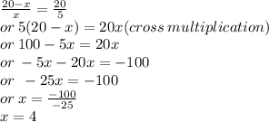 \frac{20 - x}{x}  =  \frac{20}{5}  \\  or \: 5(20 - x) = 20x(cross \: multiplication) \\ or \: 100 - 5x = 20x \\ or \:  - 5x - 20x =  - 100 \\ or \:  \:  - 25x =  - 100 \\  \: or \: x =  \frac{ - 100}{ - 25}  \\ x = 4