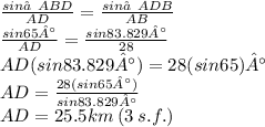 \frac{sin∠ABD}{AD}  =  \frac{sin∠ADB}{AB}  \\ \frac{sin65°}{AD}  =  \frac{sin83.829°}{28}  \\ AD(sin83.829°) = 28(sin65)° \\ AD =  \frac{28(sin65°)}{sin83.829°}  \\ AD = 25.5km \: (3 \: s.f.)