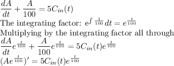 \dfrac{dA}{dt}+\dfrac{A}{100}=5C_{in}(t)\\$The integrating factor: e^{\int \frac{1}{100}}dt =e^{\frac{t}{100}}\\$Multiplying by the integrating factor all through\\\dfrac{dA}{dt}e^{\frac{t}{100}}+\dfrac{A}{100}e^{\frac{t}{100}}=5C_{in}(t)e^{\frac{t}{100}}\\(Ae^{\frac{t}{100}})'=5C_{in}(t)e^{\frac{t}{100}}
