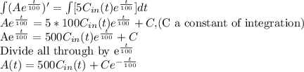 \int(Ae^{\frac{t}{100}})'=\int [5C_{in}(t)e^{\frac{t}{100}}]dt\\Ae^{\frac{t}{100}}=5*100C_{in}(t)e^{\frac{t}{100}}+C, $(C a constant of integration)\\Ae^{\frac{t}{100}}=500C_{in}(t)e^{\frac{t}{100}}+C\\$Divide all through by e^{\frac{t}{100}}\\A(t)=500C_{in}(t)+Ce^{-\frac{t}{100}}