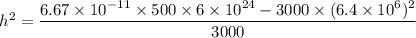 h^2=\dfrac{6.67\times10^{-11}\times500\times6\times10^{24}-3000\times(6.4\times10^{6})^2}{3000}