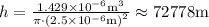 h=\frac{1.429 \times 10^{-6} \mathrm{m}^{3}}{\pi \cdot\left(2.5 \times 10^{-6} \mathrm{m}\right)^{2}} \approx 72778 \mathrm{m}