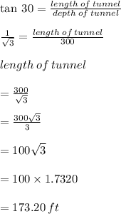\tan \: 30 \degree =  \frac{length \: of \: tunnel}{depth \: of \: tunnel}  \\  \\  \frac{1}{ \sqrt{3} }  =  \frac{length \: of \: tunnel}{300}   \\  \\ length \: of \: tunnel  \\  \\ =  \frac{300}{ \sqrt{3} }  \\  \\  =  \frac{300 \sqrt{3} }{3}  \\  \\  = 100 \sqrt{3}  \\  \\  = 100 \times 1.7320 \\  \\  = 173.20 \: ft
