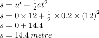 s = ut +  \frac{1}{2} a {t}^{2}  \\ s = 0 \times 12 +  \frac{1}{2}  \times 0.2 \times  {(12)}^{2}  \\s = 0 + 14.4 \\ s = 14.4 \: metre