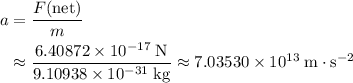 \begin{aligned}a &= \frac{F(\text{net})}{m} \\ &\approx \frac{6.40872\times 10^{-17}\; \rm N}{9.10938\times 10^{-31}\; \rm kg} \approx 7.03530\times 10^{13}\; \rm m \cdot s^{-2} \end{aligned}