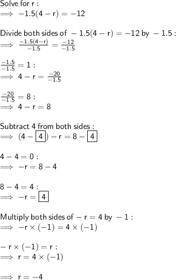 \sf Solve  \: for \:  r: \\  \sf \implies  - 1.5(4 - r) =  - 12 \\  \\  \sf Divide  \: both  \: sides \:  of \:  - 1.5(4 - r) =  - 12 \: by  \:  - 1.5 :  \\  \sf \implies \frac{ - 1.5(4 - r)}{ - 1.5}  =  \frac{ - 12}{ - 1.5}  \\  \\  \sf \frac{ \cancel{ - 1.5}}{ \cancel{ - 1.5}}  = 1 :  \\  \sf \implies 4 - r =  \frac{ - 20}{ - 1.5}  \\  \\ \sf \frac{ - 20}{ - 1.5}  = 8 :  \\  \sf \implies 4 - r = 8 \\  \\  \sf Subtract \:  4  \: from  \: both  \: sides: \\  \sf \implies (4 -  \boxed{ \sf 4}) - r = 8 -  \boxed{ \sf 4} \\  \\  \sf 4 - 4 = 0 :  \\  \sf \implies  - r = 8 - 4  \\  \\  \sf 8 - 4 = 4 : \\  \sf \implies  - r =  \boxed{ \sf 4}  \\  \\ \sf Multiply  \: both  \: sides  \: of  - r = 4 \: by  \:  - 1: \\  \sf \implies  - r \times ( - 1) = 4 \times ( - 1) \\  \\ \sf  - r \times ( - 1) = r :  \\  \sf \implies r = 4 \times ( - 1) \\  \\  \sf \implies r =  - 4