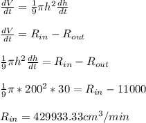 \frac{dV}{dt} = \frac{1}{9} \pi h^{2} \frac{dh}{dt} \\\\\frac{dV}{dt} = R_{in} - R_{out} \\\\\frac{1}{9} \pi h^{2} \frac{dh}{dt} = R_{in} - R_{out}\\\\\frac{1}{9} \pi * 200^{2}* 30 = R_{in} - 11000\\\\ R_{in} = 429933.33 cm^3/min