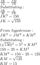 \frac{JK}{JL}=\frac{JM}{JK}\\  Substituting:\\\frac{JK}{30}=\frac{5}{JK}\\JK^2=150\\JK=\sqrt{150}\\ \\From\ hypotenuse:\\JK^2=JM^2+KM^2\\Substituting:\\(\sqrt{150} )^2=5^2+KM^2\\150=25+KM^2\\KM^2=150-25=125\\KM=\sqrt{125}\\ KM=15