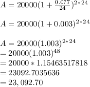 A= 20000(1+\frac{0.077}{24} )^2^*^2^4\\\\A= 20000(1+0.003 )^2^*^2^4\\\\A= 20000(1.003 )^2^*^2^4\\\A= 20000(1.003 )^4^8\\\A= 20000*1.15463517818\\\A= 23092.7035636\\\A= 23,092.70