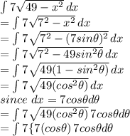 \int\limits {7\sqrt{49-x^{2} } } \, dx \\= \int\limits {7\sqrt{7^{2} -x^{2} } } \, dx\\= \int\limits {7\sqrt{7^{2} -(7sin\theta)^{2} } } \, dx\\= \int\limits {7\sqrt{7^{2} -49sin^{2}\theta  } } \, dx\\= \int\limits {7\sqrt{49(1-sin^{2}\theta)}   } } \, dx\\= \int\limits {7\sqrt{49(cos^{2}\theta)}   } } \, dx\\since\ dx = 7cos\theta d\theta\\= \int\limits {7\sqrt{49(cos^{2}\theta)}   } } \, 7cos\theta d\theta\\= \int\limits {7\{7(cos\theta)}   }}} \, 7cos\theta d\theta\\