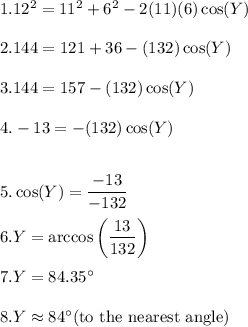 1. 12^2 = 11^2 + 6^2-2(11)(6)\cos(Y) \\\\2. 144 = 121 + 36-(132)\cos(Y) \\\\3. 144 = 157 - (132)\cos(Y) \\\\4. -13 = -(132)\cos(Y)\\\\\\5. \cos(Y) = \dfrac{-13}{-132} \\\\6. Y = \arccos \left ( \dfrac{13}{132}\right)\\\\7. Y=84.35^\circ\\\\8. Y\approx 84^\circ $(to the nearest angle)