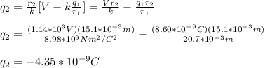 q_2=\frac{r_2}{k}[V-k\frac{q_1}{r_1}]=\frac{Vr_2}{k}-\frac{q_1r_2}{r_1}\\\\q_2=\frac{(1.14*10^3V)(15.1*10^{-3}m)}{8.98*10^9Nm^2/C^2}-\frac{(8.60*10^{-9}C)(15.1*10^{-3}m)}{20.7*10^{-3}m}\\\\q_2=-4.35*10^{-9}C