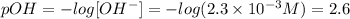 pOH =-log[OH^{-} ]= -log(2.3 \times 10^{-3} M) = 2.6