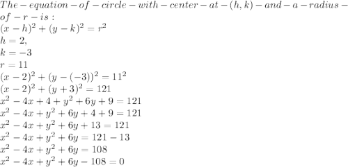 The- equation- of- circle- with -center- at- (h,k) -and -a -radius- of- r -is: \\(x-h)^2 +(y-k)^2 = r^2\\h = 2 , \\  k = -3\\r = 11\\(x-2)^2+(y-(-3))^2 = 11^2\\(x-2)^2+(y+3)^2 = 121\\x^2-4x+4 +y^2+6y+9 = 121\\x^2 -4x+y^2+6y+4+9=121\\x^2 -4x+y^2+6y+13=121\\x^2 -4x+y^2+6y=121-13\\x^2 -4x+y^2+6y= 108\\x^2 -4x+y^2+6y-108 = 0