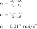 \alpha =\frac{\omega _f - \omega_i}{t_2 -t_1} \\\\\alpha = \frac{0 - 0.25}{3-18} \\\\\alpha = 0.017 \ rad/s^2