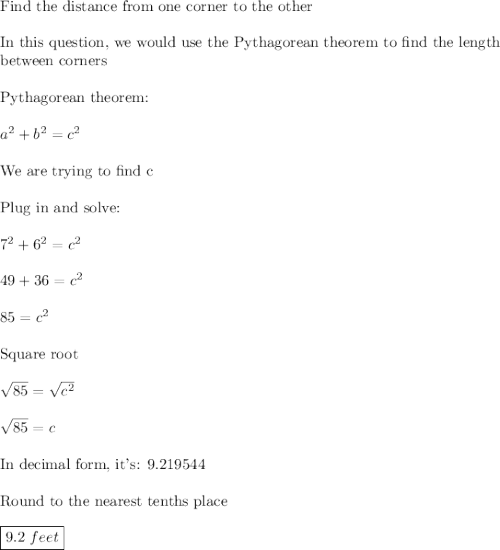 \text{Find the distance from one corner to the other}\\\\\text{In this question, we would use the Pythagorean theorem to find the length}\\\text{between corners}\\\\\text{Pythagorean theorem:}\\\\a^2+b^2=c^2\\\\\text{We are trying to find c}\\\\\text{Plug in and solve:}\\\\7^2+6^2=c^2\\\\49+36=c^2\\\\85=c^2\\\\\text{Square root}\\\\\sqrt{85}=\sqrt{c^2}\\\\\sqrt{85}=c\\\\\text{In decimal form, it's: 9.219544}\\\\\text{Round to the nearest tenths place}\\\\\boxed{9.2\,\, feet}