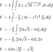 V = 4  \int\limits^f_e \int\limits^d_c{2.r.\sqrt{16 - r^2} } \, .dr.dQ\\\\V = 4  \int\limits^f_e {-\frac{2}{3} . (16 - r^2)^\frac{3}{2}  } \,|\Limits^2_0 . dQ\\\\V = -\frac{8}{3}  \int\limits^f_e { [ 24\sqrt{3} - 64]   } .dQ\\\\V = -\frac{8}{3}. [ 24\sqrt{3} - 64] . 2\pi  \\\\V = 64\pi . [\frac{16}{3} - \sqrt{3} ]