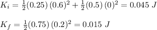 K_i=\frac{1}{2} (0.25)\,(0.6)^2+\frac{1}{2} (0.5)\,(0)^2=0.045\,\,J\\ \\K_f=\frac{1}{2} (0.75)\,(0.2)^2=0.015\,\,J\\